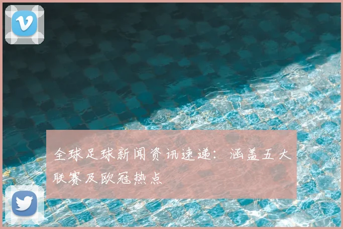 全球足球新闻资讯速递：涵盖五大联赛及欧冠热点