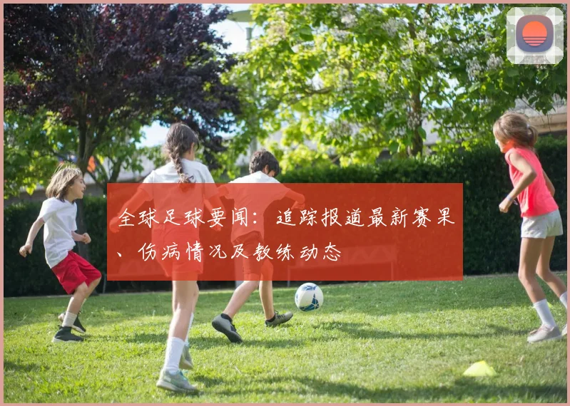 全球足球要闻：追踪报道最新赛果、伤病情况及教练动态