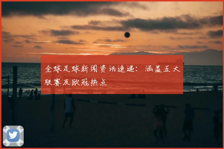 全球足球新闻资讯速递:涵盖五大联赛及欧冠热点