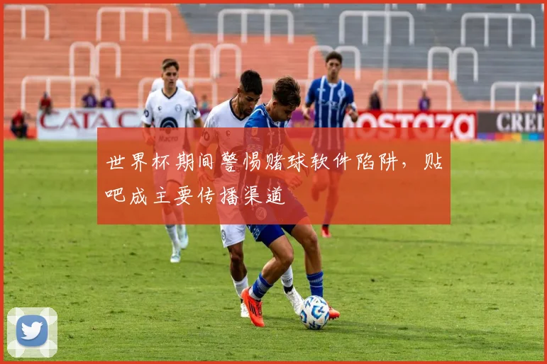 世界杯期间警惕赌球软件陷阱，贴吧成主要传播渠道