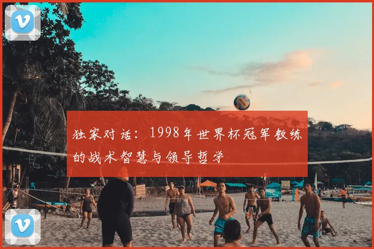 独家对话:1998年世界杯冠军教练的战术智慧与领导哲学