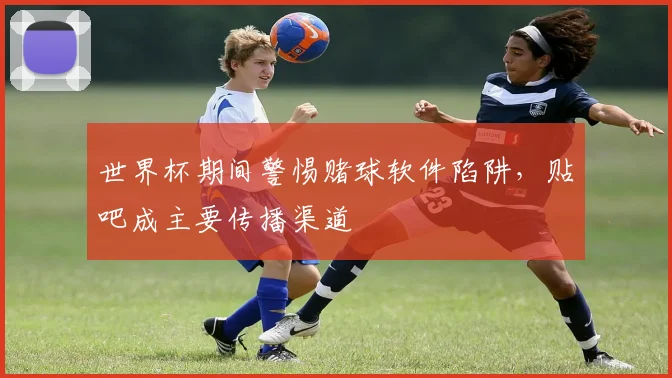世界杯期间警惕赌球软件陷阱，贴吧成主要传播渠道