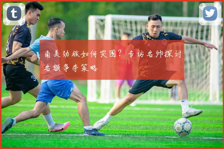 南美劲旅如何突围?专访名帅探讨名额争夺策略