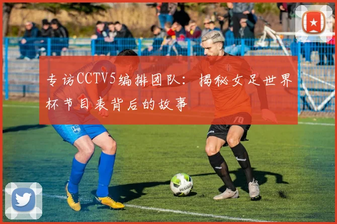 专访CCTV5编排团队：揭秘女足世界杯节目表背后的故事