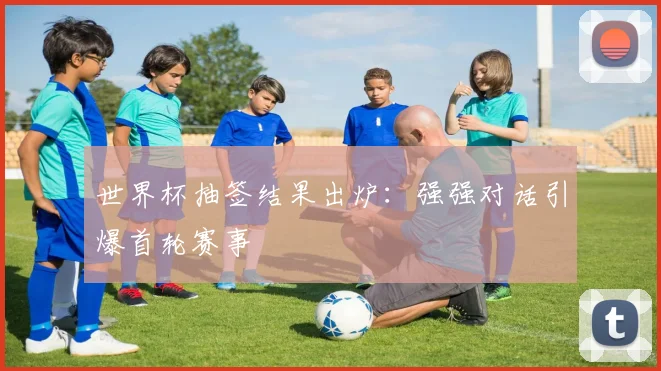 世界杯抽签结果出炉：强强对话引爆首轮赛事