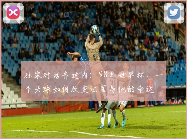 独家对话齐达内:98年世界杯,一个头球如何改变法国与他的命运
