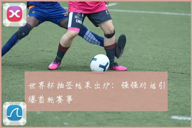 世界杯抽签结果出炉：强强对话引爆首轮赛事