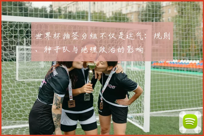 世界杯抽签分组不仅是运气：规则、种子队与地理政治的影响