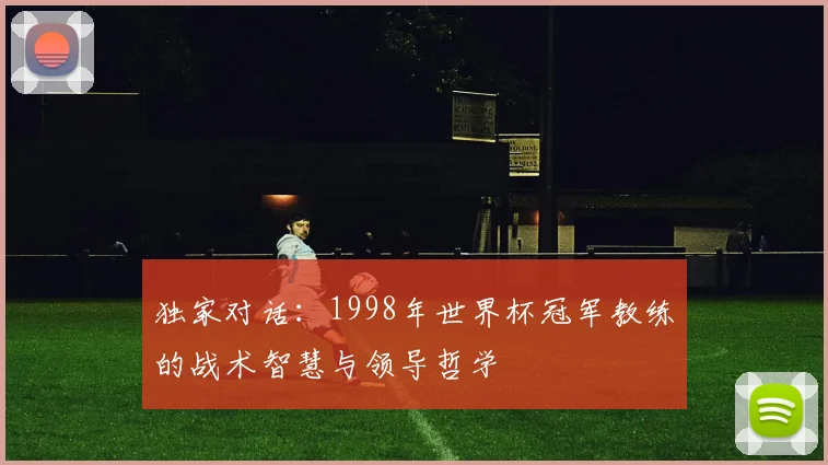 独家对话:1998年世界杯冠军教练的战术智慧与领导哲学