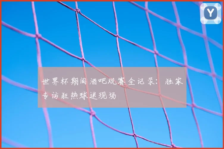 世界杯期间酒吧观赛全记录：独家专访狂热球迷现场