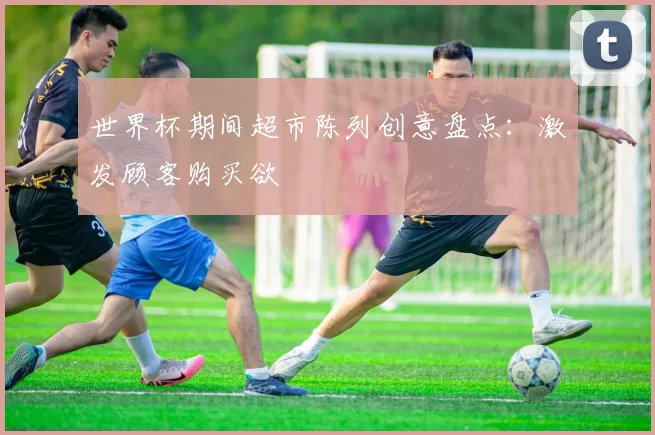 世界杯期间超市陈列创意盘点：激发顾客购买欲